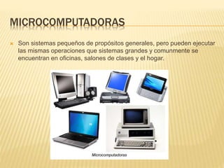 MICROCOMPUTADORAS
 Son sistemas pequeños de propósitos generales, pero pueden ejecutar
las mismas operaciones que sistemas grandes y comunmente se
encuentran en oficinas, salones de clases y el hogar.
 