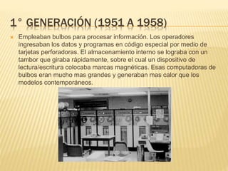 1° GENERACIÓN (1951 A 1958)
 Empleaban bulbos para procesar información. Los operadores
ingresaban los datos y programas en código especial por medio de
tarjetas perforadoras. El almacenamiento interno se lograba con un
tambor que giraba rápidamente, sobre el cual un dispositivo de
lectura/escritura colocaba marcas magnéticas. Esas computadoras de
bulbos eran mucho mas grandes y generaban mas calor que los
modelos contemporáneos.
 