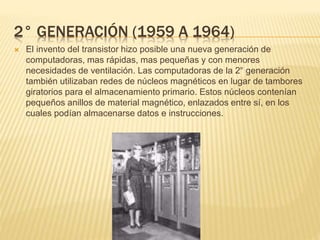 2° GENERACIÓN (1959 A 1964)
 El invento del transistor hizo posible una nueva generación de
computadoras, mas rápidas, mas pequeñas y con menores
necesidades de ventilación. Las computadoras de la 2° generación
también utilizaban redes de núcleos magnéticos en lugar de tambores
giratorios para el almacenamiento primario. Estos núcleos contenían
pequeños anillos de material magnético, enlazados entre sí, en los
cuales podían almacenarse datos e instrucciones.
 