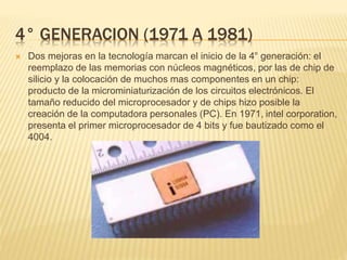 4° GENERACION (1971 A 1981)
 Dos mejoras en la tecnología marcan el inicio de la 4° generación: el
reemplazo de las memorias con núcleos magnéticos, por las de chip de
silicio y la colocación de muchos mas componentes en un chip:
producto de la microminiaturización de los circuitos electrónicos. El
tamaño reducido del microprocesador y de chips hizo posible la
creación de la computadora personales (PC). En 1971, intel corporation,
presenta el primer microprocesador de 4 bits y fue bautizado como el
4004.
 
