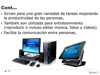 Cont…
 Sirven para una gran variedad de tareas mejorando
la productividad de las personas,
 También son utilizada para entretenimiento
(reproducir o incluso editar música, fotos y vídeos).
 Facilita la comunicación entre personas,
11
Sesion 1
 