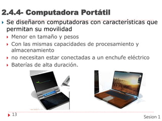 2.4.4- Computadora Portátil
 Se diseñaron computadoras con características que
permitan su movilidad
 Menor en tamaño y pesos
 Con las mismas capacidades de procesamiento y
almacenamiento
 no necesitan estar conectadas a un enchufe eléctrico
 Baterías de alta duración.
13
Sesion 1
 