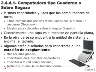 2.4.4.1- Computadora tipo Cuaderno o
Sobre Regazo
 Mismas capacidades y usos que las computadores de
torre.
 Están compuestas por dos tapas unidas con si fueran un
cuaderno (Notebook)
 Ideales para colocarlas sobre el regazo (Laptop).
 Generalmente una tapa es el monitor de pantalla plana,
 En la otra parte se encuentra la unidad de sistema y
encima el teclado.
 Algunas están diseñadas para conectarse a una
estación de acoplamiento
 Monitor más grande,
 Conectores para distintos dispositivos
 Conector a la red computacional,
 Teclado y un mouse de tamaño normal.
15
Sesion 1
 
