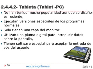 2.4.4.2- Tableta (Tablet -PC)
 No han tenido mucha popularidad aunque su diseño
es reciente,
 Ejecutan versiones especiales de los programas
normales
 Solo tienen una tapa del monitor
 Utilizan una pluma digital para introducir datos
sobre la pantalla,
 Tienen software especial para aceptar la entrada de
voz del usuario
16 www.monografias.com Sesion 1
 