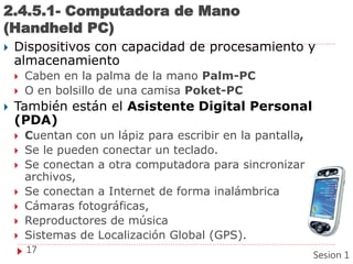 2.4.5.1- Computadora de Mano
(Handheld PC)
 Dispositivos con capacidad de procesamiento y
almacenamiento
 Caben en la palma de la mano Palm-PC
 O en bolsillo de una camisa Poket-PC
 También están el Asistente Digital Personal
(PDA)
 Cuentan con un lápiz para escribir en la pantalla,
 Se le pueden conectar un teclado.
 Se conectan a otra computadora para sincronizar
archivos,
 Se conectan a Internet de forma inalámbrica
 Cámaras fotográficas,
 Reproductores de música
 Sistemas de Localización Global (GPS).
17
Sesion 1
 