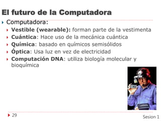 El futuro de la Computadora
 Computadora:
 Vestible (wearable): forman parte de la vestimenta
 Cuántica: Hace uso de la mecánica cuántica
 Química: basado en químicos semisólidos
 Óptica: Usa luz en vez de electricidad
 Computación DNA: utiliza biología molecular y
bioquímica
29 Sesion 1
 
