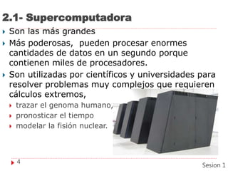 2.1- Supercomputadora
 Son las más grandes
 Más poderosas, pueden procesar enormes
cantidades de datos en un segundo porque
contienen miles de procesadores.
 Son utilizadas por científicos y universidades para
resolver problemas muy complejos que requieren
cálculos extremos,
 trazar el genoma humano,
 pronosticar el tiempo
 modelar la fisión nuclear.
4
Sesion 1
 