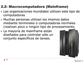 2.2- Macrocomputadora (Mainframe)
 Las organizaciones mundiales utilizan este tipo de
computadoras
 Muchas personas utilizan los mismos datos
mediante terminales o computadoras normales
(realizan poco o ningún tipo de procesamiento.
 La mayoría de mainframe están
diseñados para controlar sólo un
conjunto específicos de tareas.
5
Sesion 1
 