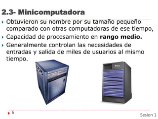 2.3- Minicomputadora
 Obtuvieron su nombre por su tamaño pequeño
comparado con otras computadoras de ese tiempo,
 Capacidad de procesamiento en rango medio.
 Generalmente controlan las necesidades de
entradas y salida de miles de usuarios al mismo
tiempo.
6
Sesion 1
 