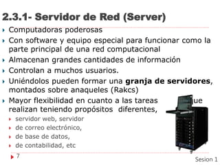 2.3.1- Servidor de Red (Server)
 Computadoras poderosas
 Con software y equipo especial para funcionar como la
parte principal de una red computacional
 Almacenan grandes cantidades de información
 Controlan a muchos usuarios.
 Uniéndolos pueden formar una granja de servidores,
montados sobre anaqueles (Rakcs)
 Mayor flexibilidad en cuanto a las tareas que
realizan teniendo propósitos diferentes,
 servidor web, servidor
 de correo electrónico,
 de base de datos,
 de contabilidad, etc
7
Sesion 1
 