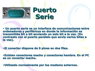 Puerto Serie Un puerto serie es un interface de comunicaciones entre ordenadores y periféricos en donde la información es transmitida bit a bit enviando un solo bit a la vez. (En contraste con el puerto paralelo que envia varios bites a la vez). El conector dispone de 9 pines en dos filas. Existen conectores macho y conectores hembra. En el PC es un conector macho. Utilizado normalmente por los modems externos. 