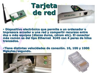 Tarjeta de red Dispositivo electrónico que permite a un ordenador o impresora acceder a una red y compartir recursos entre dos o más equipos (discos duros, cdrom etc). El conector más común es del tipo Ethernet  RJ45 con 4 pares de hilos trenzados. Tiene distintas velocidades de conexión. 10, 100 y 1000 Mgbytes/segundo. 