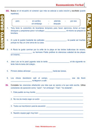 Razonamiento Verbal
Visita: Webdeldocente.com
III. Busca en el recuadro el conector que más se adecúe a cada oración y escríbelo (puede
repetirse).
1. Tony tiene la costumbre de levantarse temprano para hacer ejercicios, tomar un buen
desayuno y prepararse para ir al colegio; ____________________ él mismo se prepara la
lonchera.
2. A Lucía le gustan bastante las películas; ____________________, no puede ver muchas
porque no hay un cine cerca de su casa.
3. A Rocío le gusta caminar por la orilla de la playa en las tardes bulliciosas de verano;
____________________, su hermano Pablo prefiere la silenciosa soledad de las playas
en invierno.
4. Jose Luis se la pasó jugando toda la tarde, ____________________ al día siguiente no
tenía lista la tarea del colegio.
5. Primero debes almorzar; ____________________ harás las tareas.
6. Los chicos decidieron salir al campo, ____________________ ese día llovió
____________________ no llegaron a salir.
IV. Completa las oraciones añadiendo una idea que se opone a la que está escrita. Utiliza
conectores de oposición como: "pero", "sin embargo", "mas", "no obstante".
1. Este pueblo es muy bonito _____________________________________________
___________________________________________________________________
2. No me da miedo viajar en avión ________________________________________
___________________________________________________________________
3. Todos se inscribieron para la excursión ___________________________________
___________________________________________________________________
4. Nuestro equipo jugó muy bien __________________________________________
___________________________________________________________________
pero - en cambio - además - por eso
sin embargo - después
 