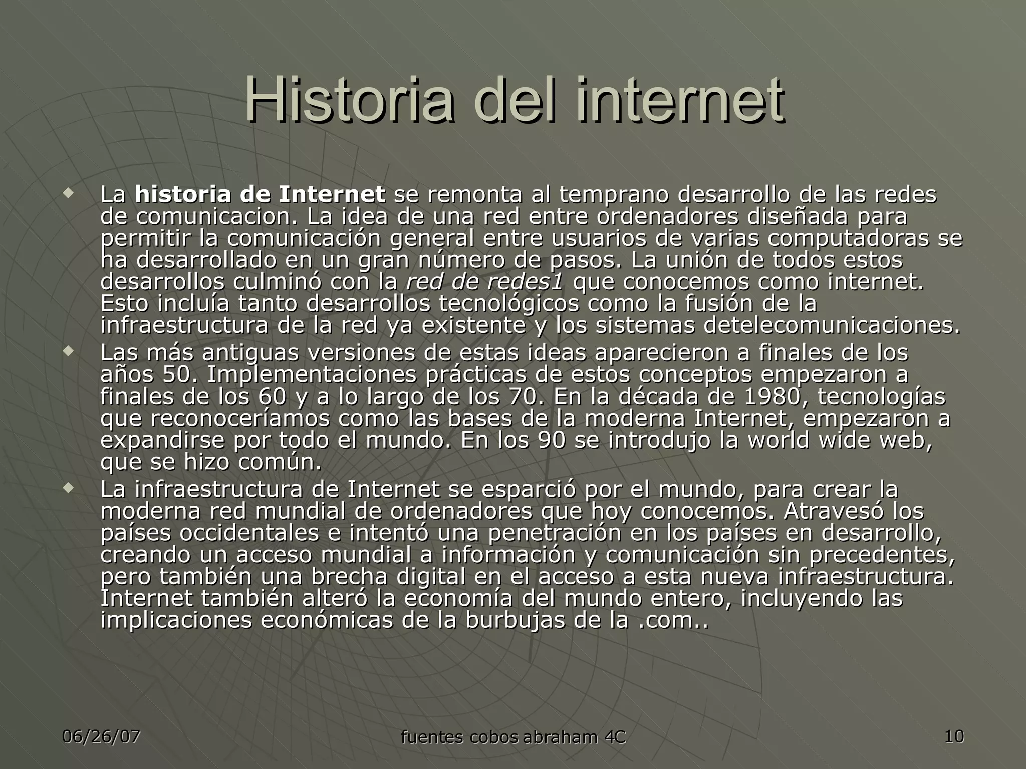 Historia del internet La  historia de Internet  se remonta al temprano desarrollo de las redes de comunicacion. La idea de una red entre ordenadores diseñada para permitir la comunicación general entre usuarios de varias computadoras se ha desarrollado en un gran número de pasos. La unión de todos estos desarrollos culminó con la  red de redes1  que conocemos como internet. Esto incluía tanto desarrollos tecnológicos como la fusión de la infraestructura de la red ya existente y los sistemas detelecomunicaciones. Las más antiguas versiones de estas ideas aparecieron a finales de los años 50. Implementaciones prácticas de estos conceptos empezaron a finales de los 60 y a lo largo de los 70. En la década de 1980, tecnologías que reconoceríamos como las bases de la moderna Internet, empezaron a expandirse por todo el mundo. En los 90 se introdujo la world wide web, que se hizo común. La infraestructura de Internet se esparció por el mundo, para crear la moderna red mundial de ordenadores que hoy conocemos. Atravesó los países occidentales e intentó una penetración en los países en desarrollo, creando un acceso mundial a información y comunicación sin precedentes, pero también una brecha digital en el acceso a esta nueva infraestructura. Internet también alteró la economía del mundo entero, incluyendo las implicaciones económicas de la burbujas de la .com.. 