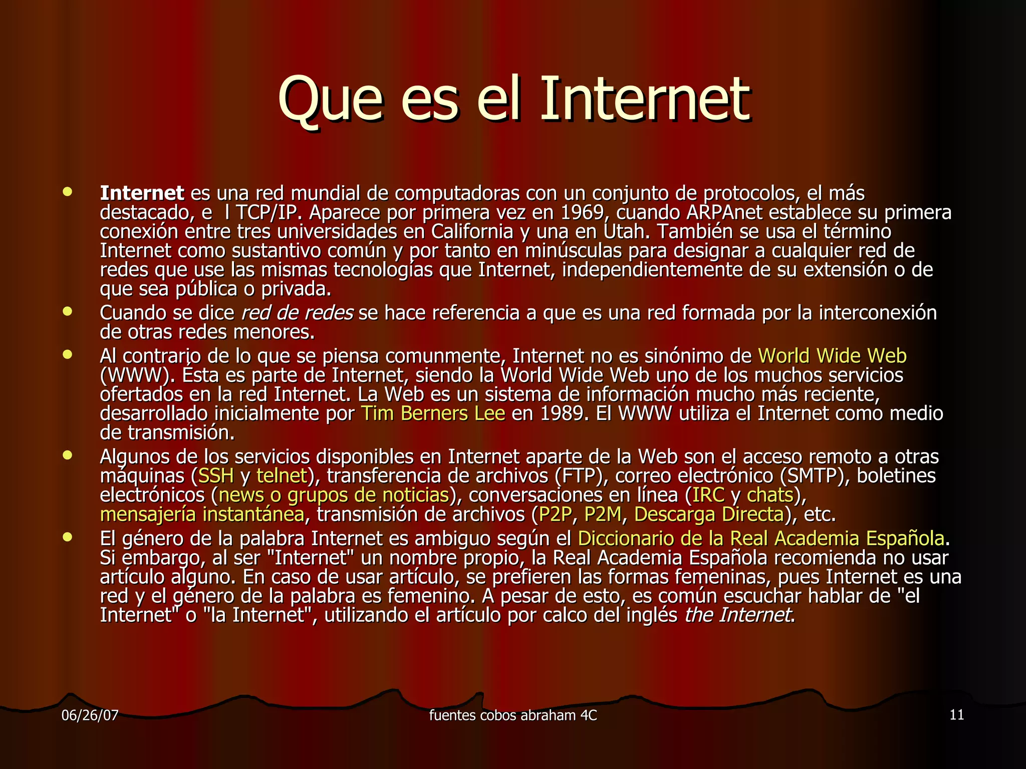 Que es el Internet Internet  es una red mundial de computadoras con un conjunto de protocolos, el más destacado, e  l TCP/IP. Aparece por primera vez en 1969, cuando ARPAnet establece su primera conexión entre tres universidades en California y una en Utah. También se usa el término Internet como sustantivo común y por tanto en minúsculas para designar a cualquier red de redes que use las mismas tecnologías que Internet, independientemente de su extensión o de que sea pública o privada. Cuando se dice  red de redes  se hace referencia a que es una red formada por la interconexión de otras redes menores. Al contrario de lo que se piensa comunmente, Internet no es sinónimo de  World Wide Web  (WWW). Ésta es parte de Internet, siendo la World Wide Web uno de los muchos servicios ofertados en la red Internet. La Web es un sistema de información mucho más reciente, desarrollado inicialmente por  Tim Berners Lee  en 1989. El WWW utiliza el Internet como medio de transmisión. Algunos de los servicios disponibles en Internet aparte de la Web son el acceso remoto a otras máquinas ( SSH  y  telnet ), transferencia de archivos (FTP), correo electrónico (SMTP), boletines electrónicos ( news  o grupos de noticias ), conversaciones en línea ( IRC  y  chats ),  mensajería instantánea , transmisión de archivos ( P2P ,  P2M ,  Descarga Directa ), etc. El género de la palabra Internet es ambiguo según el  Diccionario de la Real Academia Española . Si embargo, al ser &quot;Internet&quot; un nombre propio, la Real Academia Española recomienda no usar artículo alguno. En caso de usar artículo, se prefieren las formas femeninas, pues Internet es una red y el género de la palabra es femenino. A pesar de esto, es común escuchar hablar de &quot;el Internet&quot; o &quot;la Internet&quot;, utilizando el artículo por calco del inglés  the Internet . 