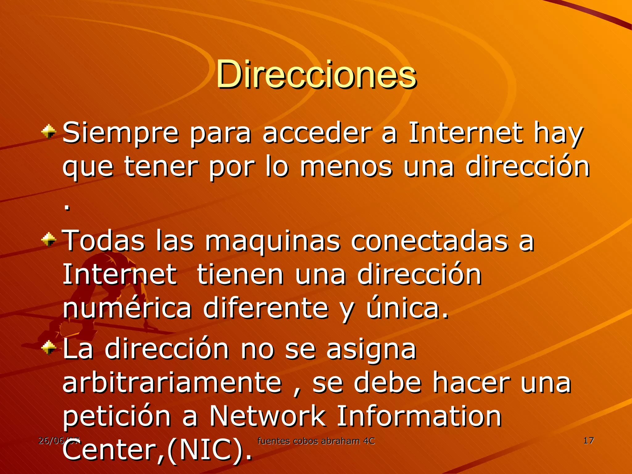 Direcciones Siempre para acceder a Internet hay que tener por lo menos una dirección . Todas las maquinas conectadas a Internet  tienen una dirección numérica diferente y única. La dirección no se asigna arbitrariamente , se debe hacer una petición a Network Information Center,(NIC). 
