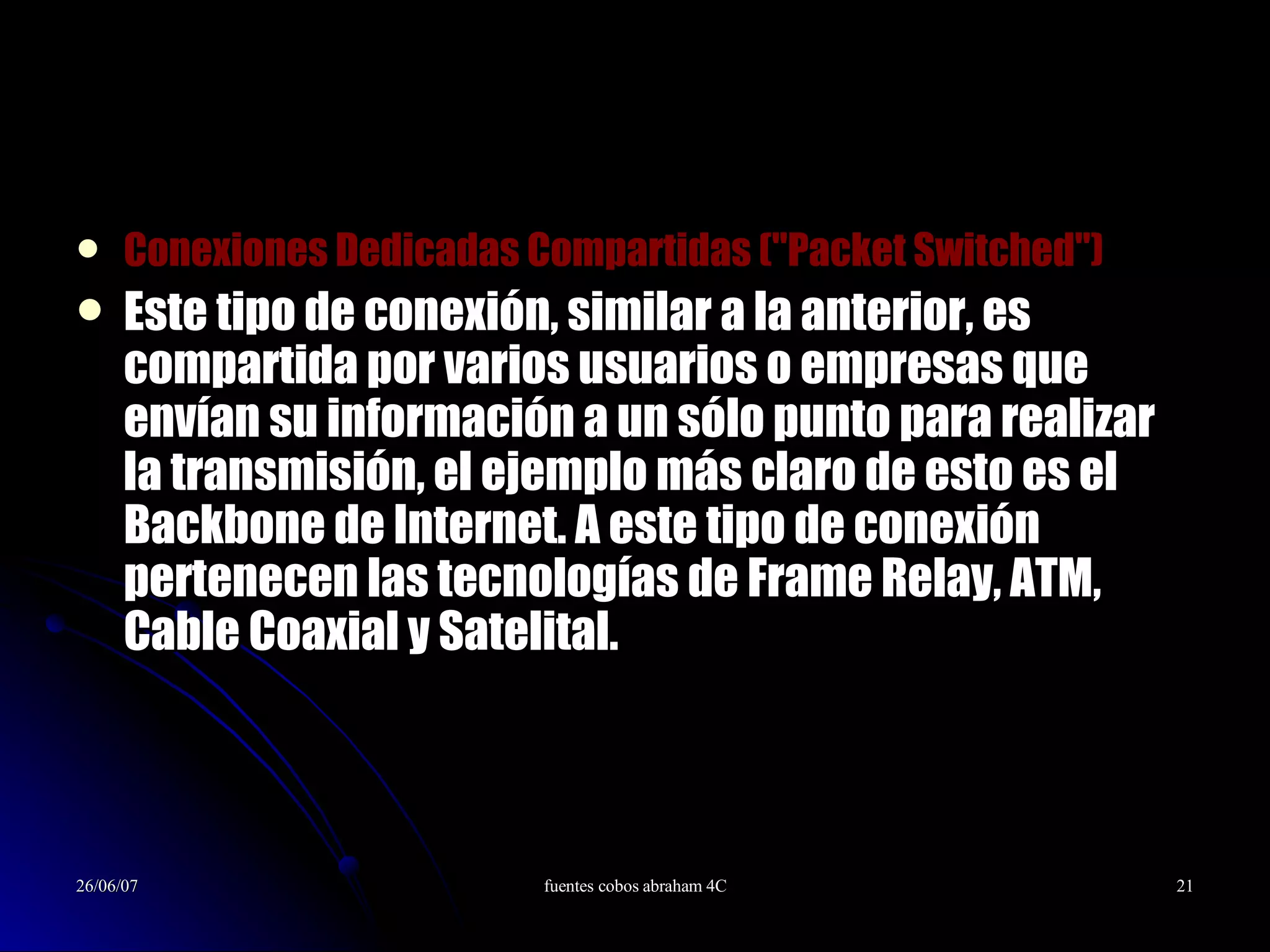 Conexiones Dedicadas Compartidas (&quot;Packet Switched&quot;)  Este tipo de conexión, similar a la anterior, es compartida por varios usuarios o empresas que envían su información a un sólo punto para realizar la transmisión, el ejemplo más claro de esto es el Backbone de Internet. A este tipo de conexión pertenecen las tecnologías de Frame Relay, ATM, Cable Coaxial y Satelital. 