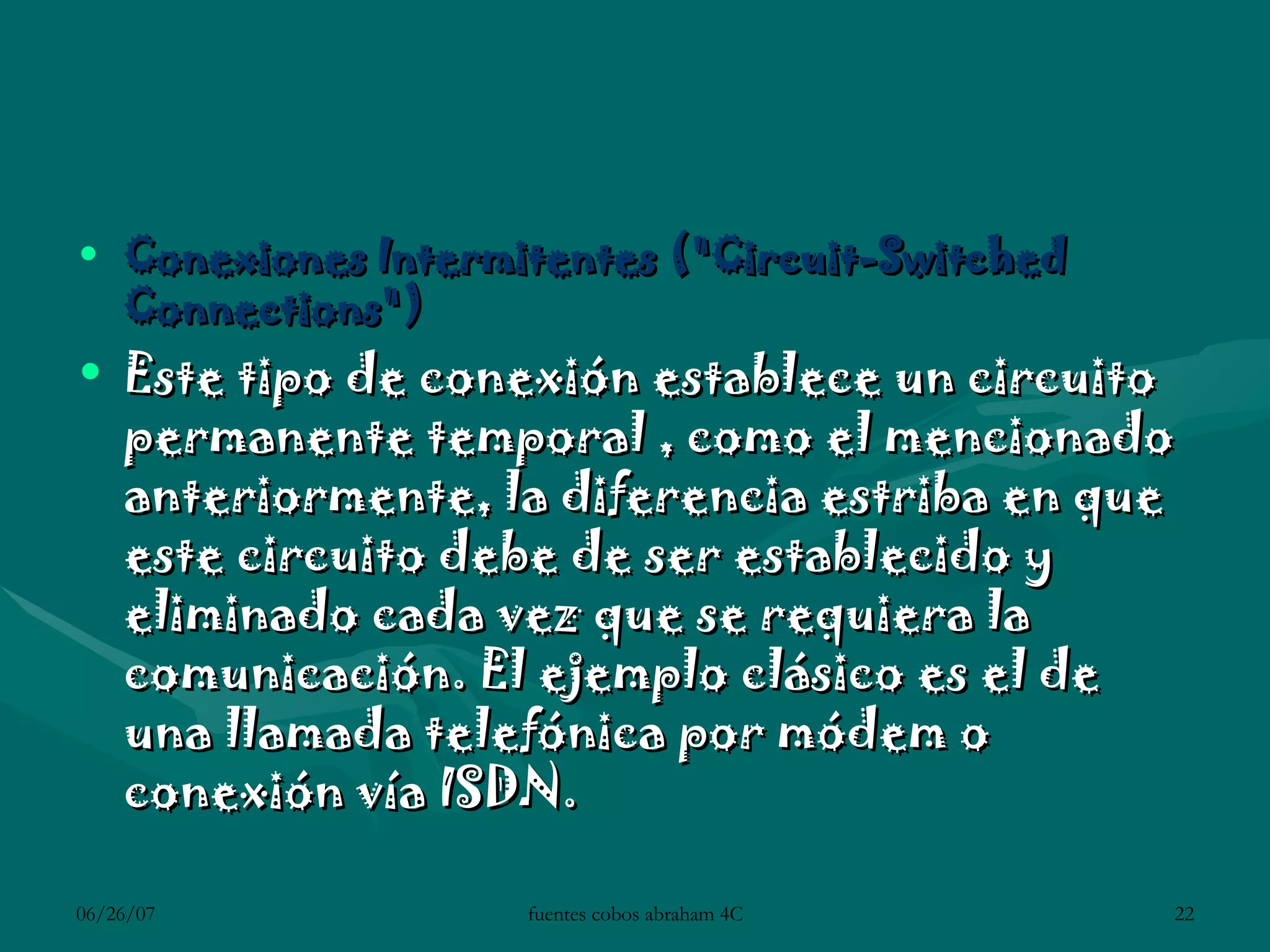 Conexiones Intermitentes (&quot;Circuit-Switched Connections&quot;)  Este tipo de conexión establece un circuito permanente temporal , como el mencionado anteriormente, la diferencia estriba en que este circuito debe de ser establecido y eliminado cada vez que se requiera la comunicación. El ejemplo clásico es el de una llamada telefónica por módem o conexión vía ISDN.  