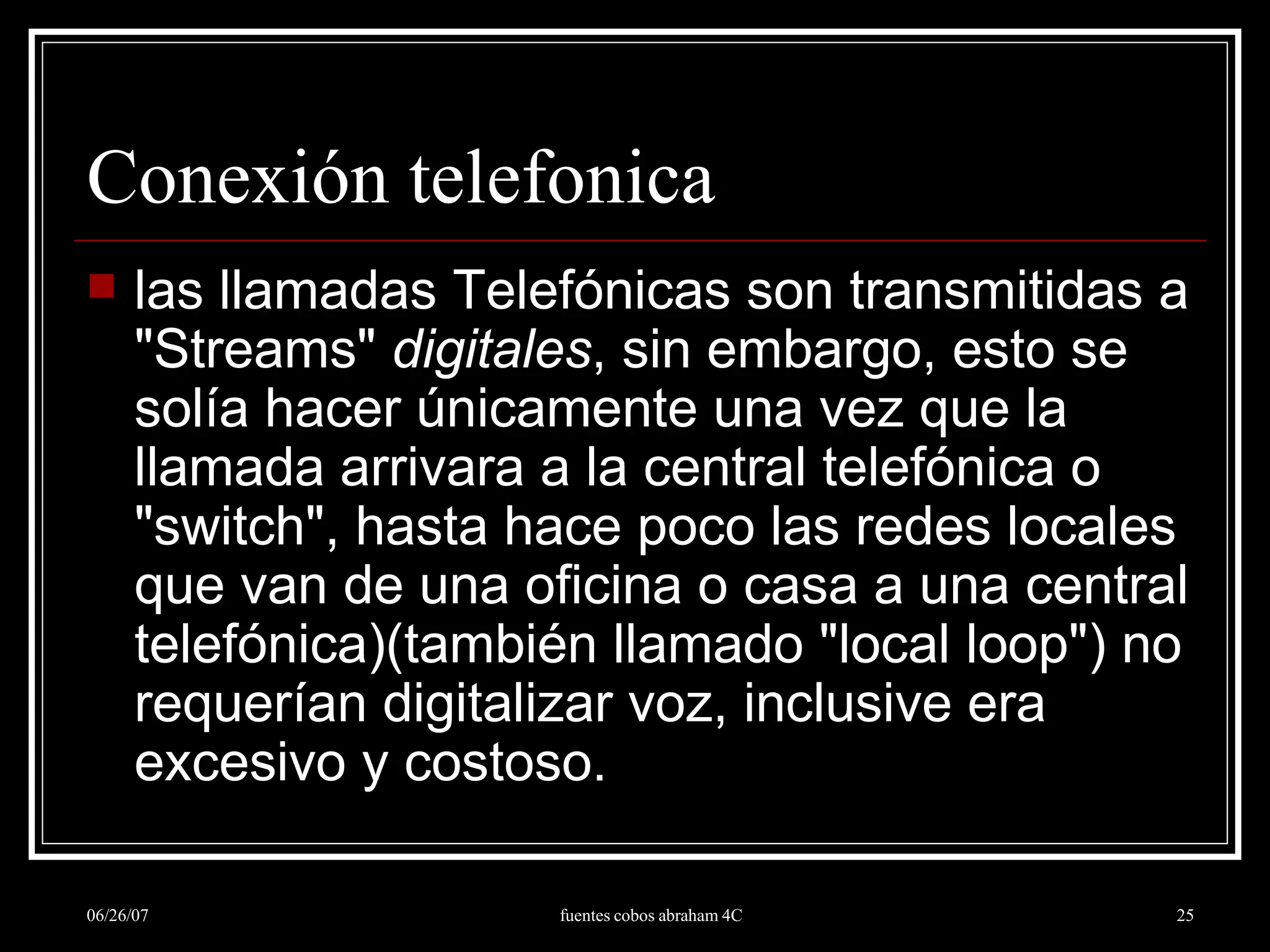 Conexión telefonica las llamadas Telefónicas son transmitidas a &quot;Streams&quot;  digitales , sin embargo, esto se solía hacer únicamente una vez que la llamada arrivara a la central telefónica o &quot;switch&quot;, hasta hace poco las redes locales que van de una oficina o casa a una central telefónica)(también llamado &quot;local loop&quot;) no requerían digitalizar voz, inclusive era excesivo y costoso.  