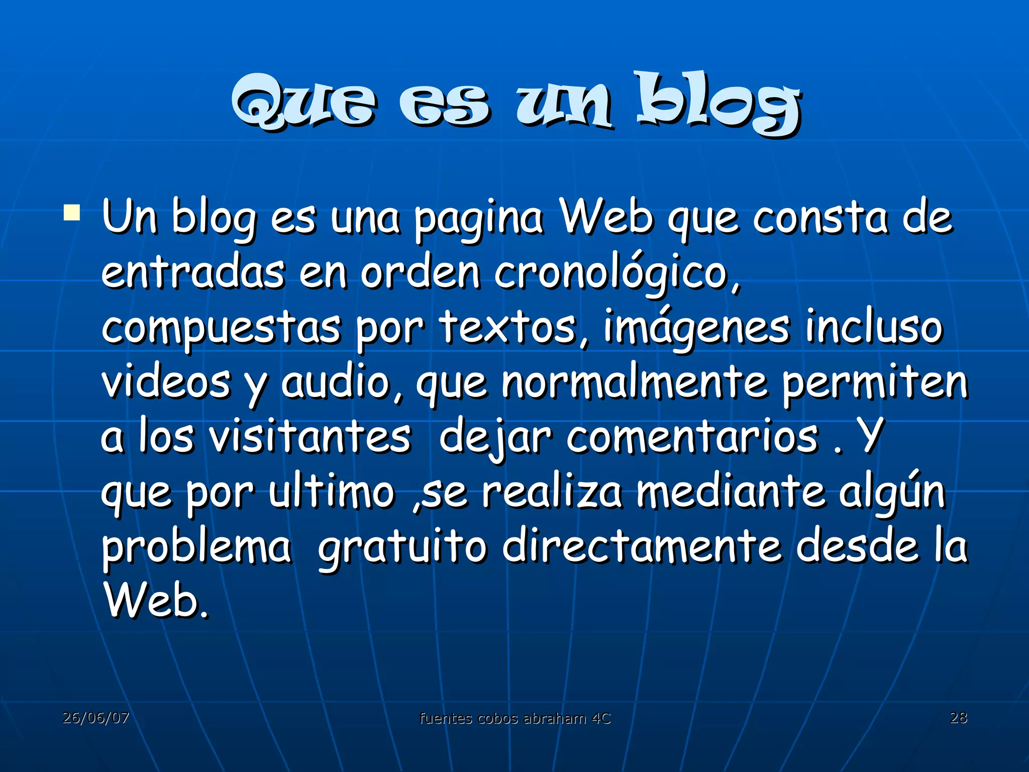 Que es un blog Un blog es una pagina Web que consta de entradas en orden cronológico, compuestas por textos, imágenes incluso videos y audio, que normalmente permiten a los visitantes  dejar comentarios . Y que por ultimo ,se realiza mediante algún problema  gratuito directamente desde la Web. 
