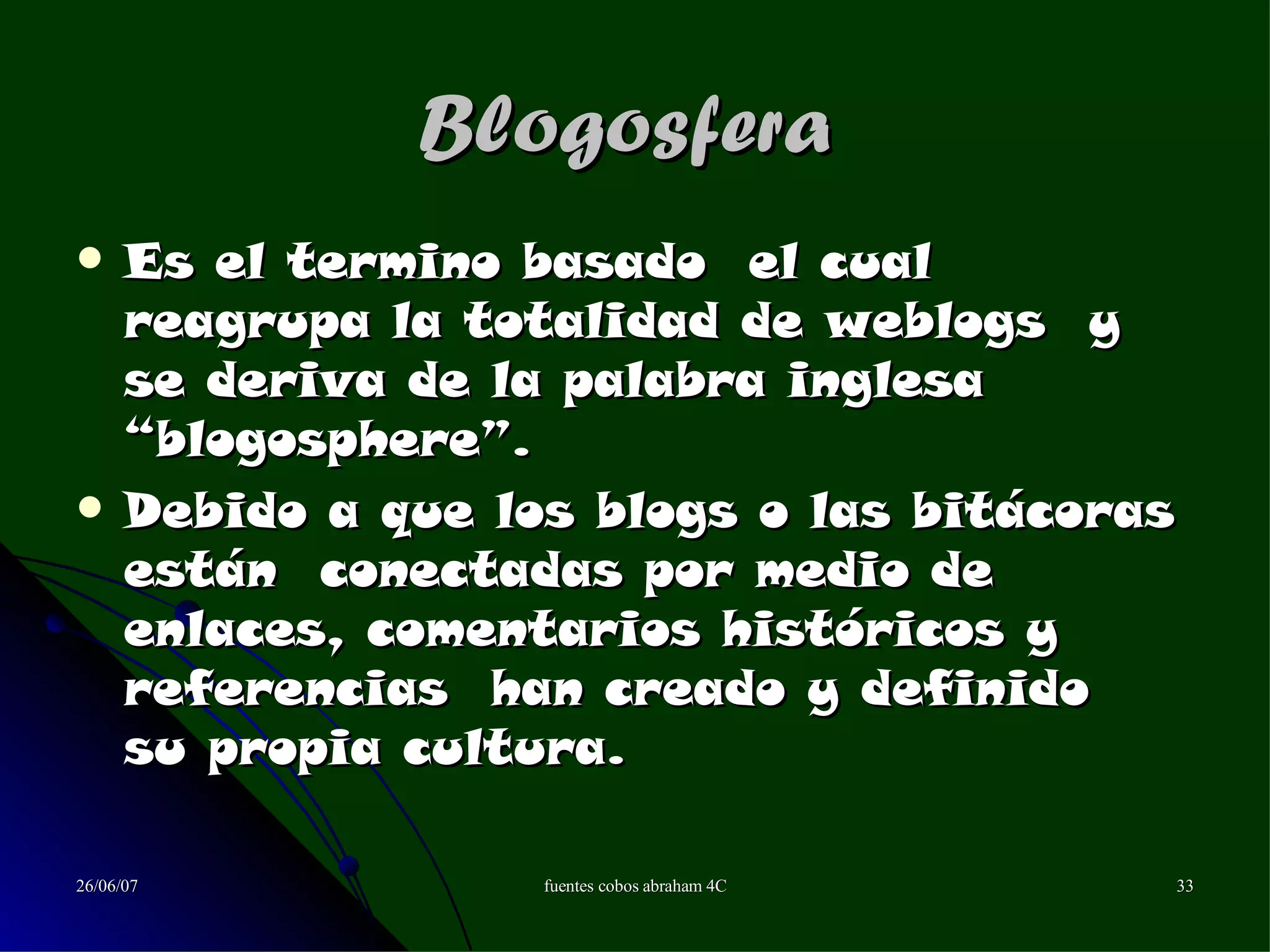 27/05/09 Blogosfera   Es el termino basado  el cual  reagrupa la totalidad de weblogs  y se deriva de la palabra inglesa “blogosphere”. Debido a que los blogs o las bitácoras están  conectadas por medio de enlaces, comentarios históricos y referencias  han creado y definido  su propia cultura. 