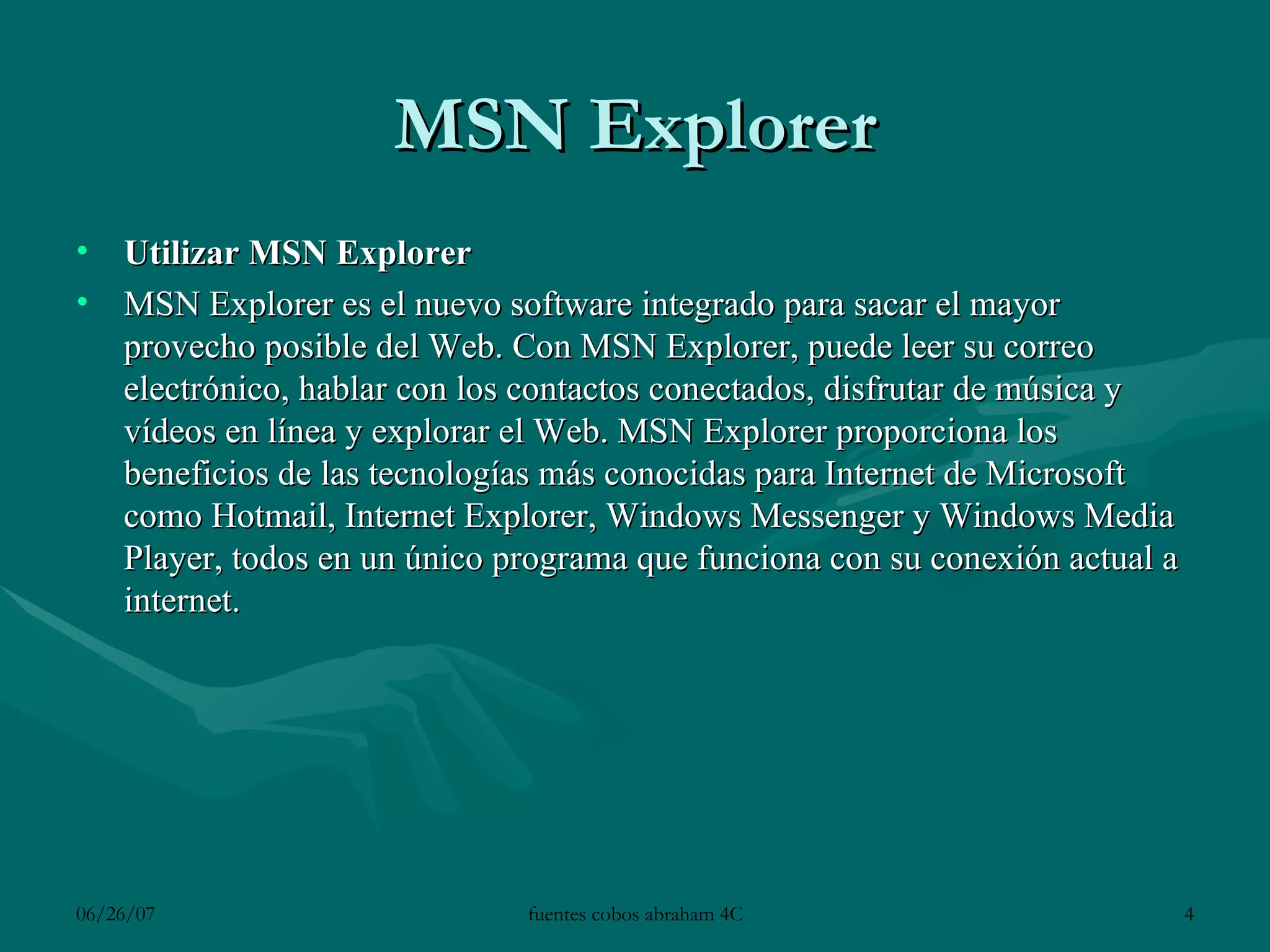 MSN Explorer Utilizar MSN Explorer MSN Explorer es el nuevo software integrado para sacar el mayor provecho posible del Web. Con MSN Explorer, puede leer su correo electrónico, hablar con los contactos conectados, disfrutar de música y vídeos en línea y explorar el Web. MSN Explorer proporciona los beneficios de las tecnologías más conocidas para Internet de Microsoft como Hotmail, Internet Explorer, Windows Messenger y Windows Media Player, todos en un único programa que funciona con su conexión actual a internet. 