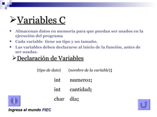 Variables C Almacenan datos en memoria para que puedan ser usados en la ejecución del programa Cada variable tiene un tipo y un tamaño. Las variables deben declararse al inicio de la función, antes de ser usadas. Declaración de Variables { tipo de dato } { nombre de la variable } ; int numero1 ; int cantidad ; char dia ; Ingresa al mundo FIEC