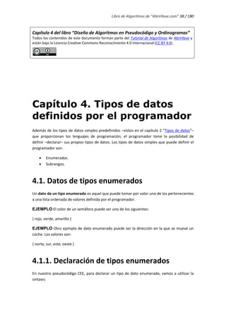 Libro de Algoritmos de “Abrirllave.com” 38 / 180
Capítulo 4 del libro “Diseño de Algoritmos en Pseudocódigo y Ordinogramas”
Todos los contenidos de este documento forman parte del Tutorial de Algoritmos de Abrirllave y
están bajo la Licencia Creative Commons Reconocimiento 4.0 Internacional (CC BY 4.0).
Capítulo 4. Tipos de datos
definidos por el programador
Además de los tipos de datos simples predefinidos –vistos en el capítulo 2 “Tipos de datos”–
que proporcionan los lenguajes de programación, el programador tiene la posibilidad de
definir –declarar– sus propios tipos de datos. Los tipos de datos simples que puede definir el
programador son:
 Enumerados.
 Subrangos.
4.1. Datos de tipos enumerados
Un dato de un tipo enumerado es aquel que puede tomar por valor uno de los pertenecientes
a una lista ordenada de valores definida por el programador.
EJEMPLO El color de un semáforo puede ser uno de los siguientes:
{ rojo, verde, amarillo }
EJEMPLO Otro ejemplo de dato enumerado puede ser la dirección en la que se mueve un
coche. Los valores son:
{ norte, sur, este, oeste }
4.1.1. Declaración de tipos enumerados
En nuestro pseudocódigo CEE, para declarar un tipo de dato enumerado, vamos a utilizar la
sintaxis:
 