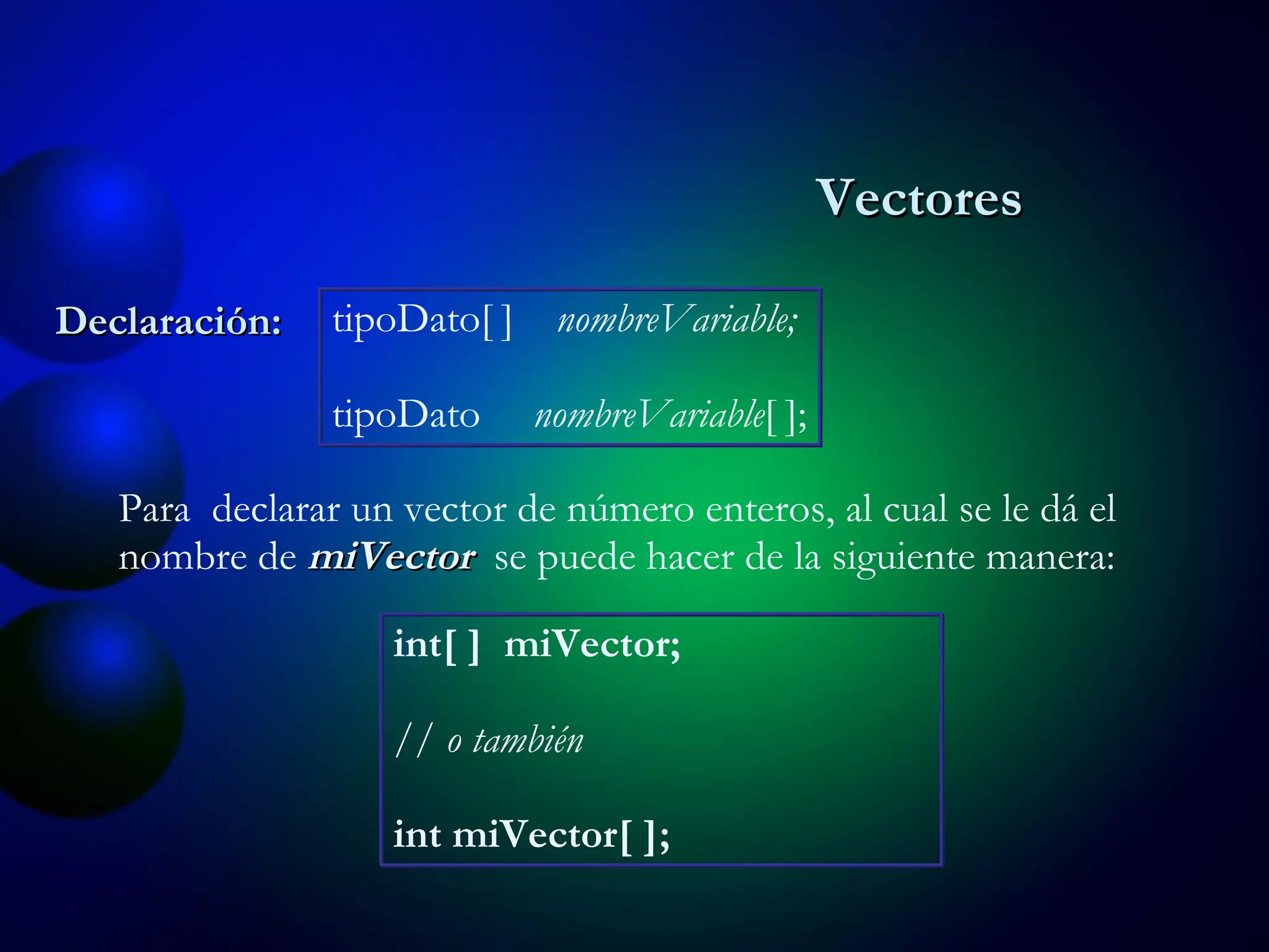 Declaración: tipoDato[ ]  nombreVariable; tipoDato  nombreVariable [ ]; Para  declarar un vector de número enteros, al cual se le dá el nombre de  miVector   se puede hacer de la siguiente manera: int[ ]  miVector; // o también int miVector[ ]; Vectores 