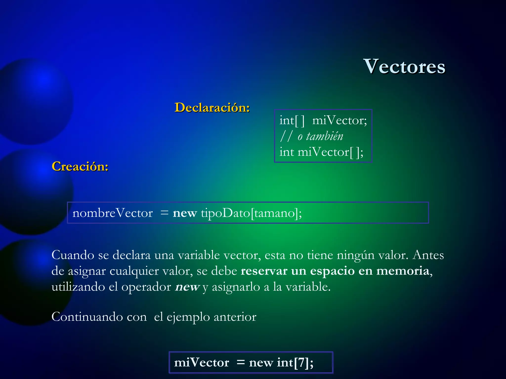 Creación: int[ ]  miVector; // o también int miVector[ ]; Cuando se declara una variable vector, esta no tiene ningún valor. Antes de asignar cualquier valor, se debe  reservar un espacio en memoria , utilizando el operador  new  y asignarlo a la variable. Declaración: nombreVector  =  new  tipoDato[tamano];  miVector  = new int[7];   Continuando con  el ejemplo anterior Vectores 