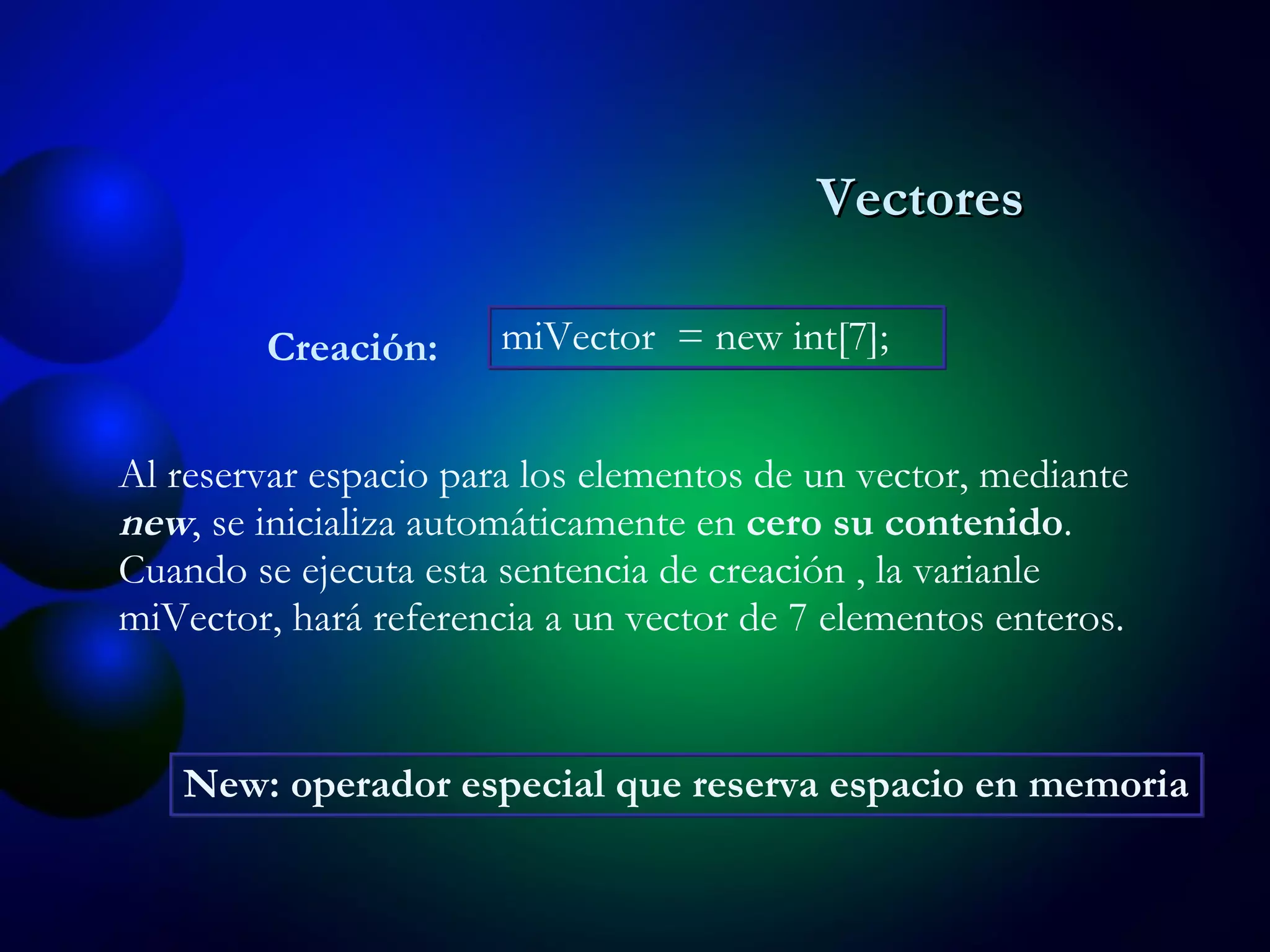 Al reservar espacio para los elementos de un vector, mediante  new , se inicializa automáticamente en  cero su contenido . Cuando se ejecuta esta sentencia de creación , la varianle miVector, hará referencia a un vector de 7 elementos enteros. Creación: miVector  = new int[7];  New: operador especial que reserva espacio en memoria Vectores 