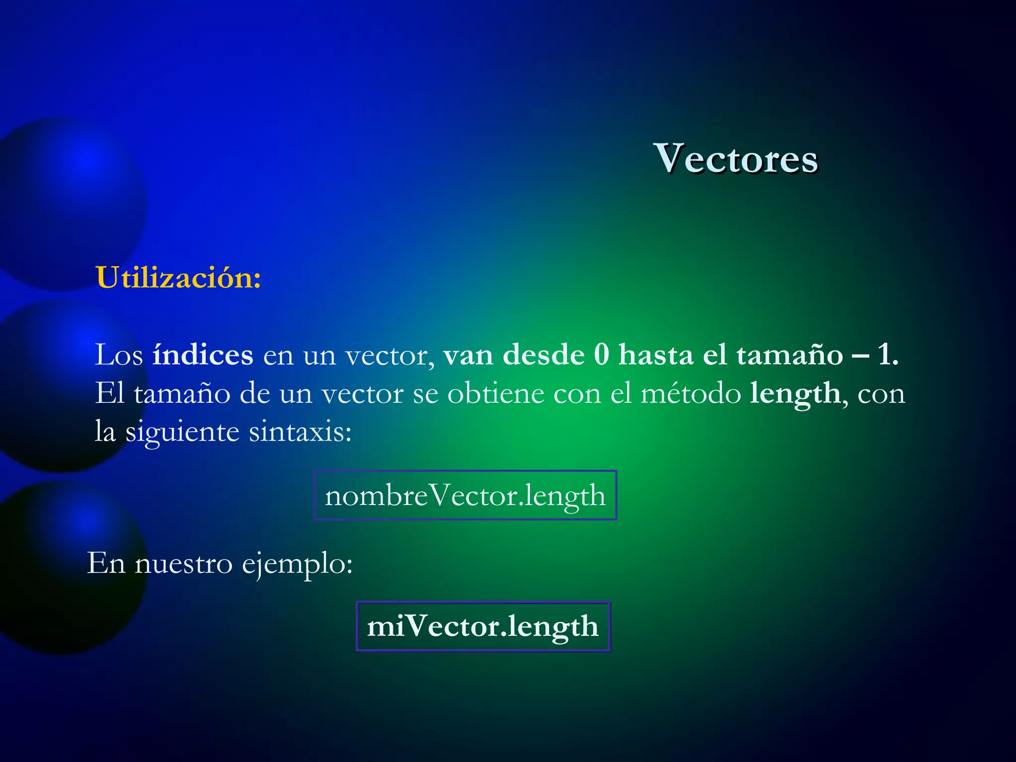 Los  índices  en un vector,  van desde 0 hasta el tama ñ o – 1. El tama ñ o de un vector se obtiene con el método  length , con la siguiente sintaxis: Utilización: nombreVector.length En nuestro ejemplo: miVector.length Vectores 