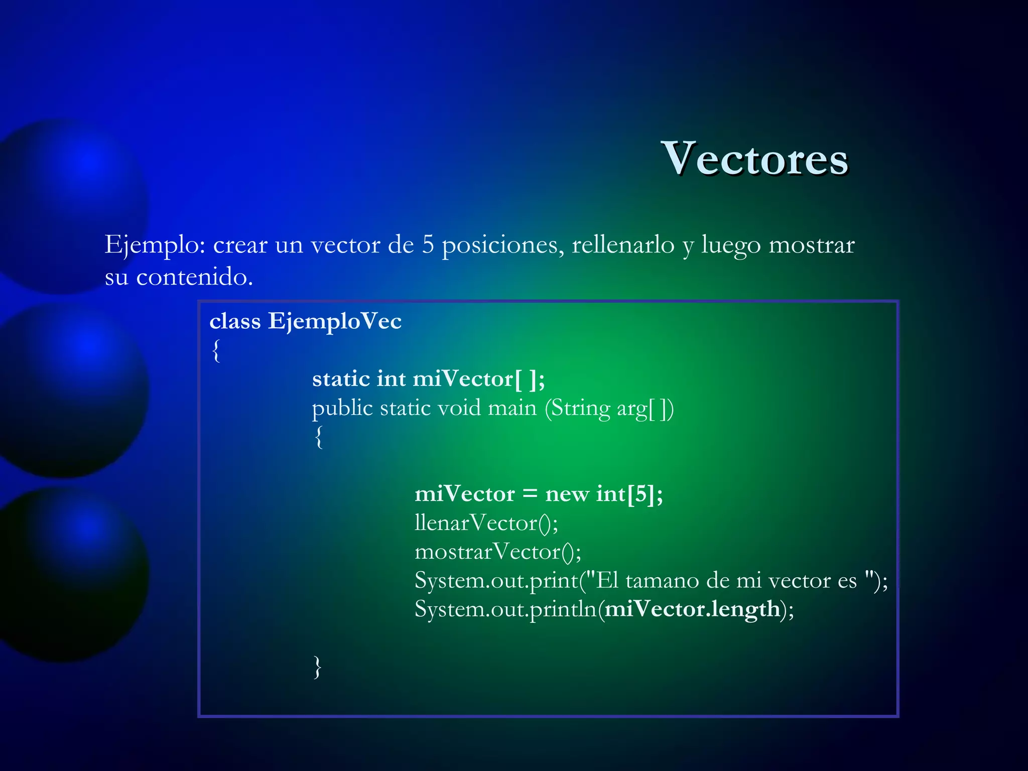 Ejemplo: crear un vector de 5 posiciones, rellenarlo y luego mostrar su contenido. class EjemploVec { static int miVector[ ]; public static void main (String arg[ ]) { miVector = new int[5]; llenarVector(); mostrarVector(); System.out.print("El tamano de mi vector es "); System.out.println( miVector.length ); } Vectores 