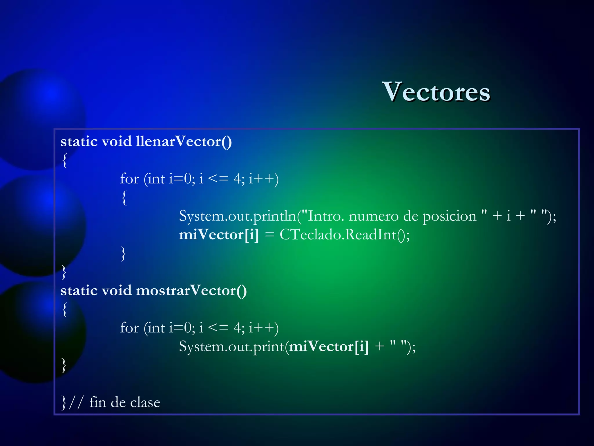 static void llenarVector() { for (int i=0; i <= 4; i++) { System.out.println("Intro .  numero de posicion " + i + " "); miVector[i]  = CTeclado.ReadInt(); } } static void mostrarVector() { for (int i=0; i <= 4; i++) System.out.print( miVector[i]  + " "); } } // fin de clase Vectores 