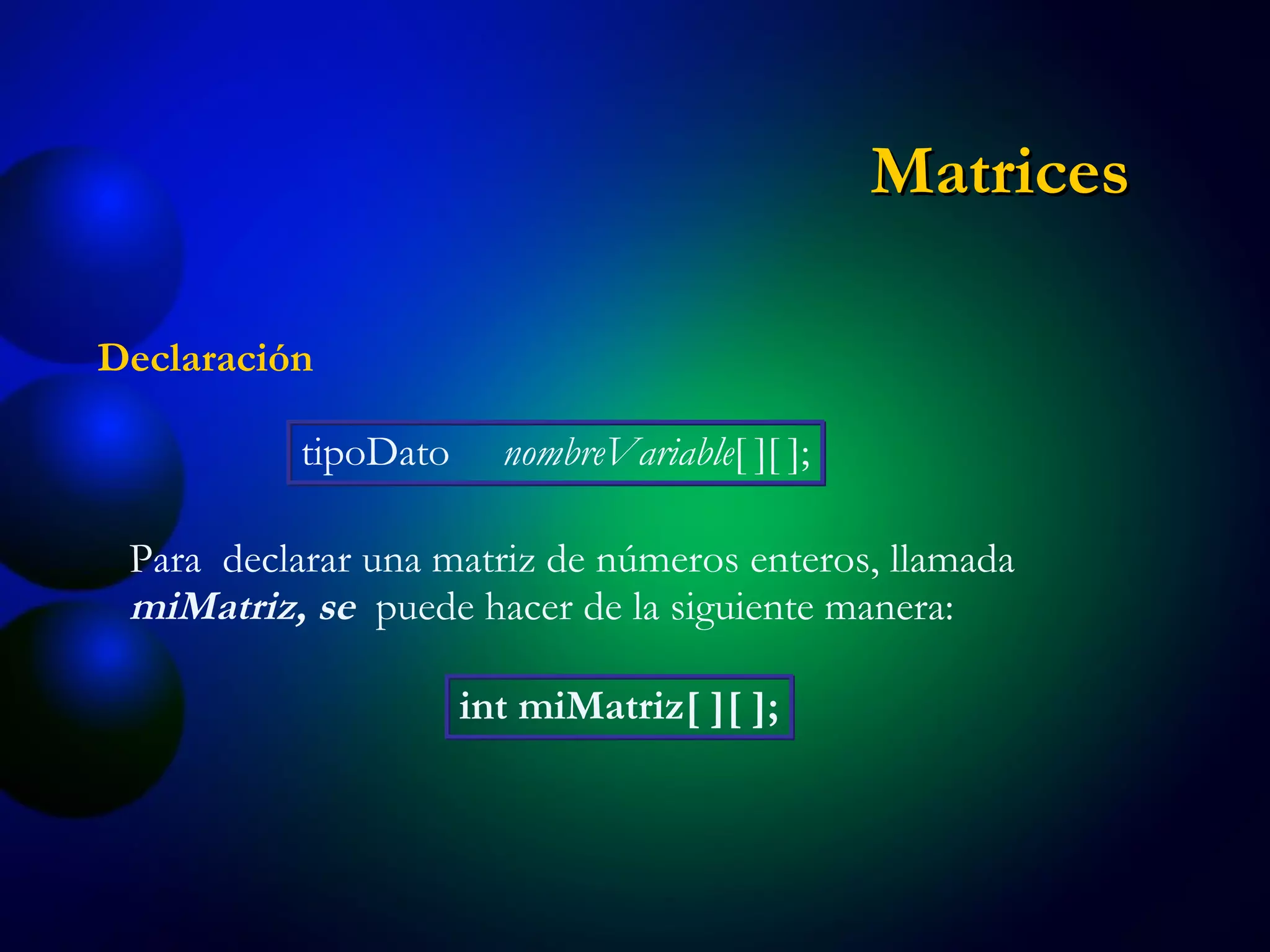 Declaración tipoDato  nombreVariable [ ][ ]; Para  declarar una matriz de números enteros, llamada  miMatriz, se  puede hacer de la siguiente manera: int miMatriz[ ][ ]; Matrices 