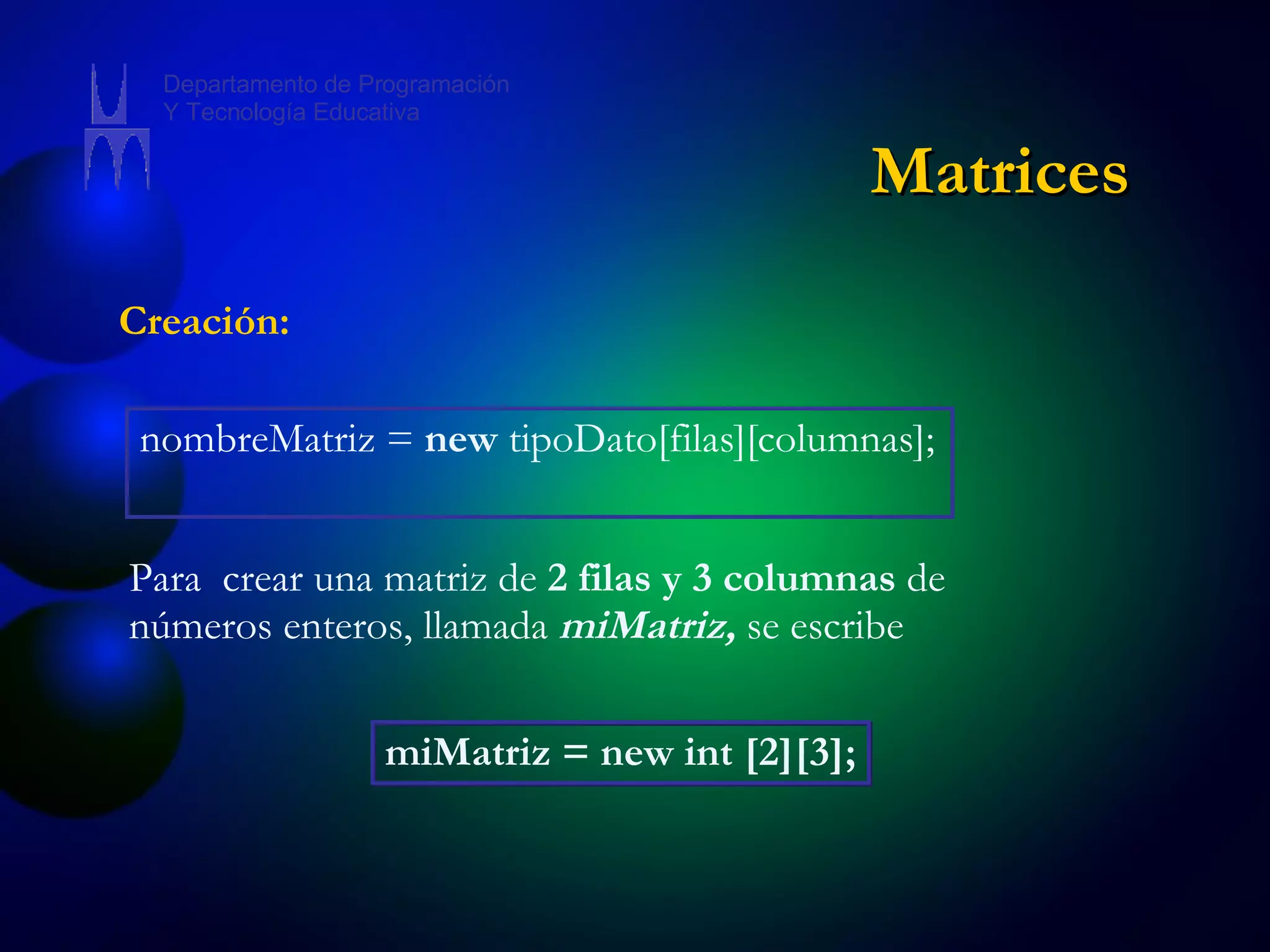 Creación: nombreMatriz =  new  tipoDato[filas][columnas];  Para  crear una matriz de  2 filas y 3 columnas  de números enteros, llamada  miMatriz,  se escribe miMatriz = new int [2][3]; Matrices Departamento de Programación Y Tecnología Educativa 