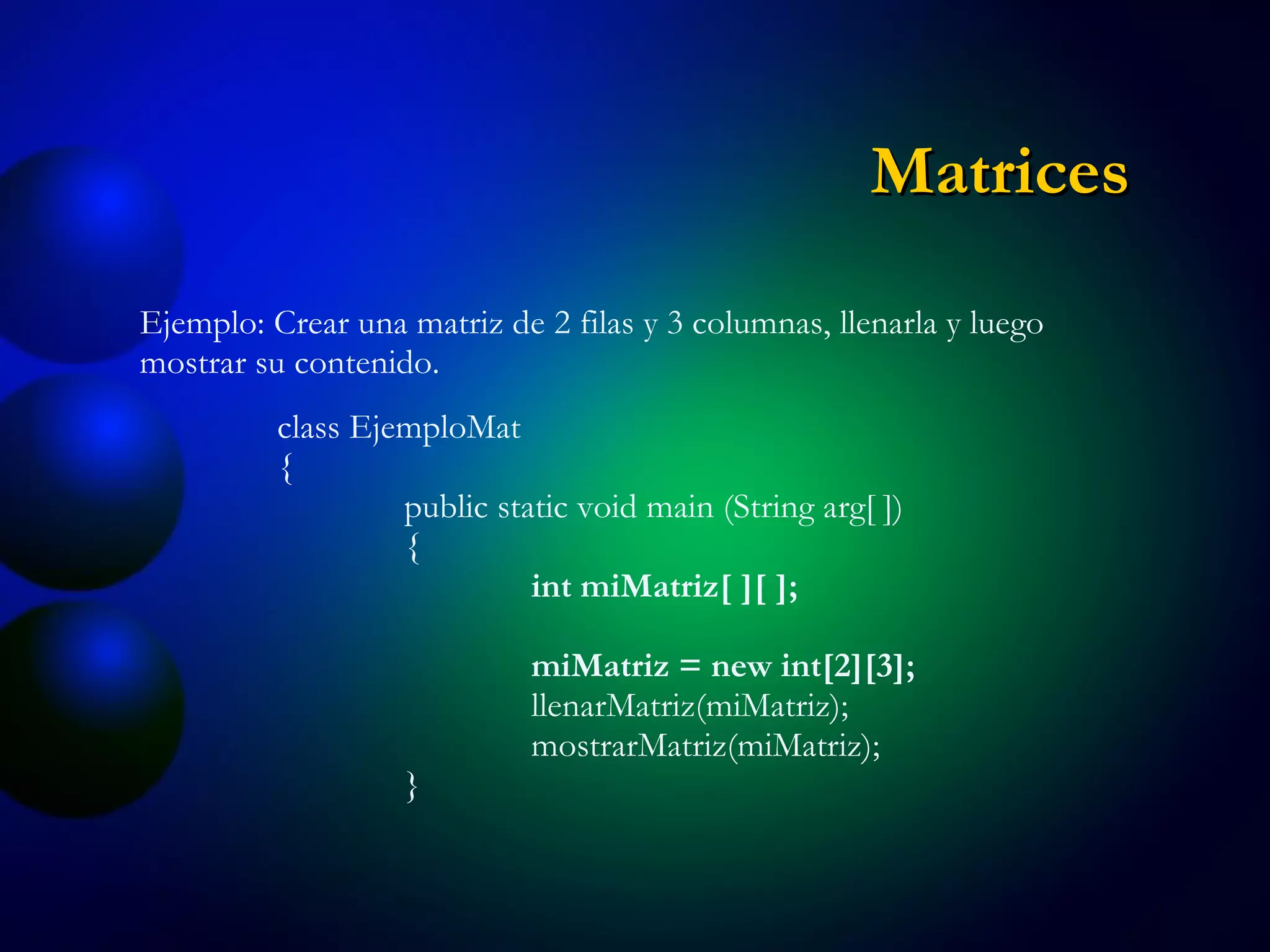 Ejemplo: Crear una matriz de 2 filas y 3 columnas, llenarla y luego mostrar su contenido. class EjemploMat { public static void main (String arg[ ]) { int miMatriz[ ][ ]; miMatriz = new int[2][3]; llenarMatriz(miMatriz); mostrarMatriz(miMatriz); } Matrices 