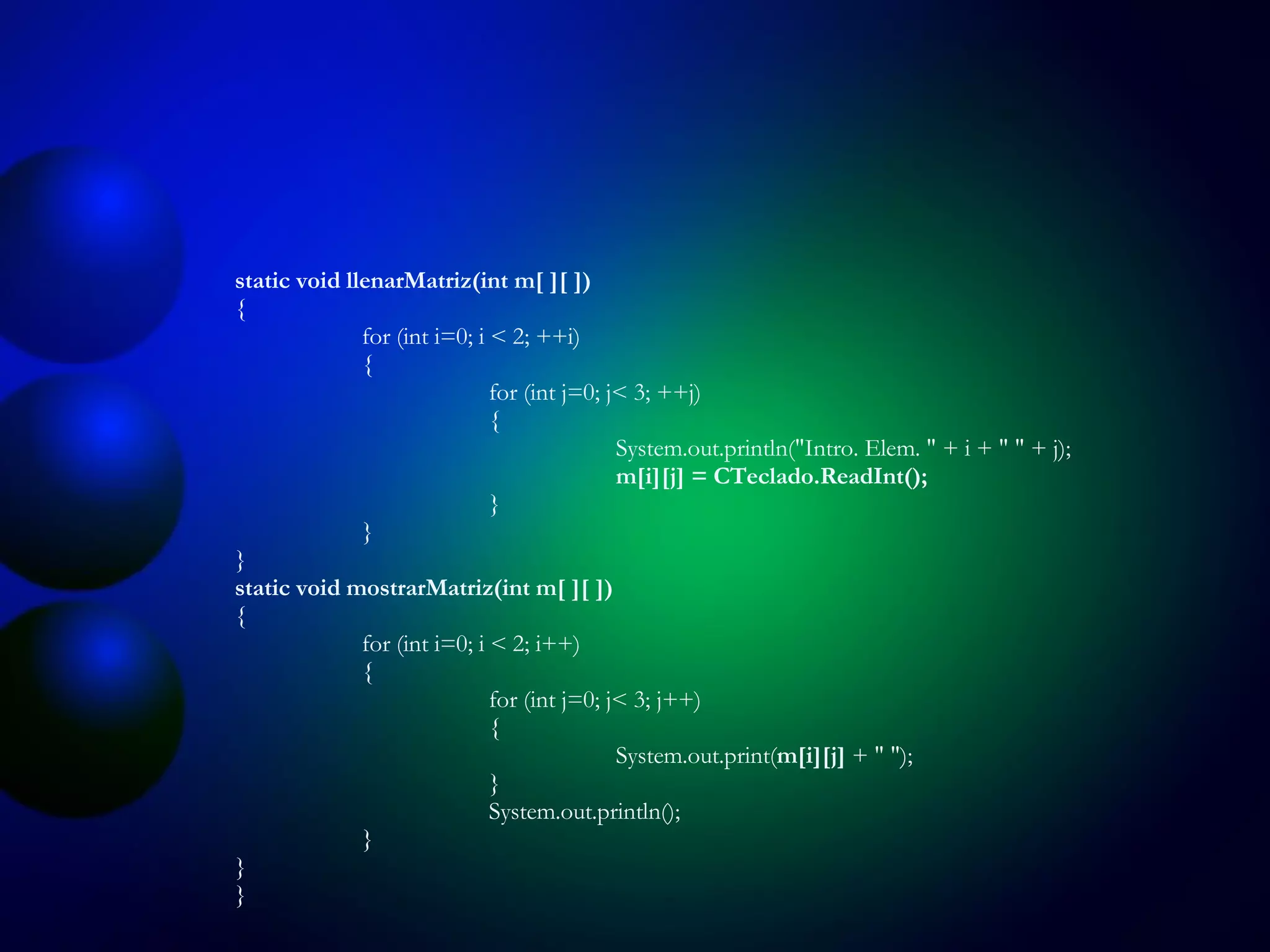 static void llenarMatriz(int m[ ][ ]) { for (int i=0; i < 2; ++i) { for (int j=0; j< 3; ++j) { System.out.println("Intro .  Elem .  " + i + " " + j); m[i][j] = CTeclado.ReadInt(); } } } static void mostrarMatriz(int m[ ][ ]) { for (int i=0; i < 2; i++) { for (int j=0; j< 3; j++) { System.out.print( m[i][j]  + " "); } System.out.println(); } } } 