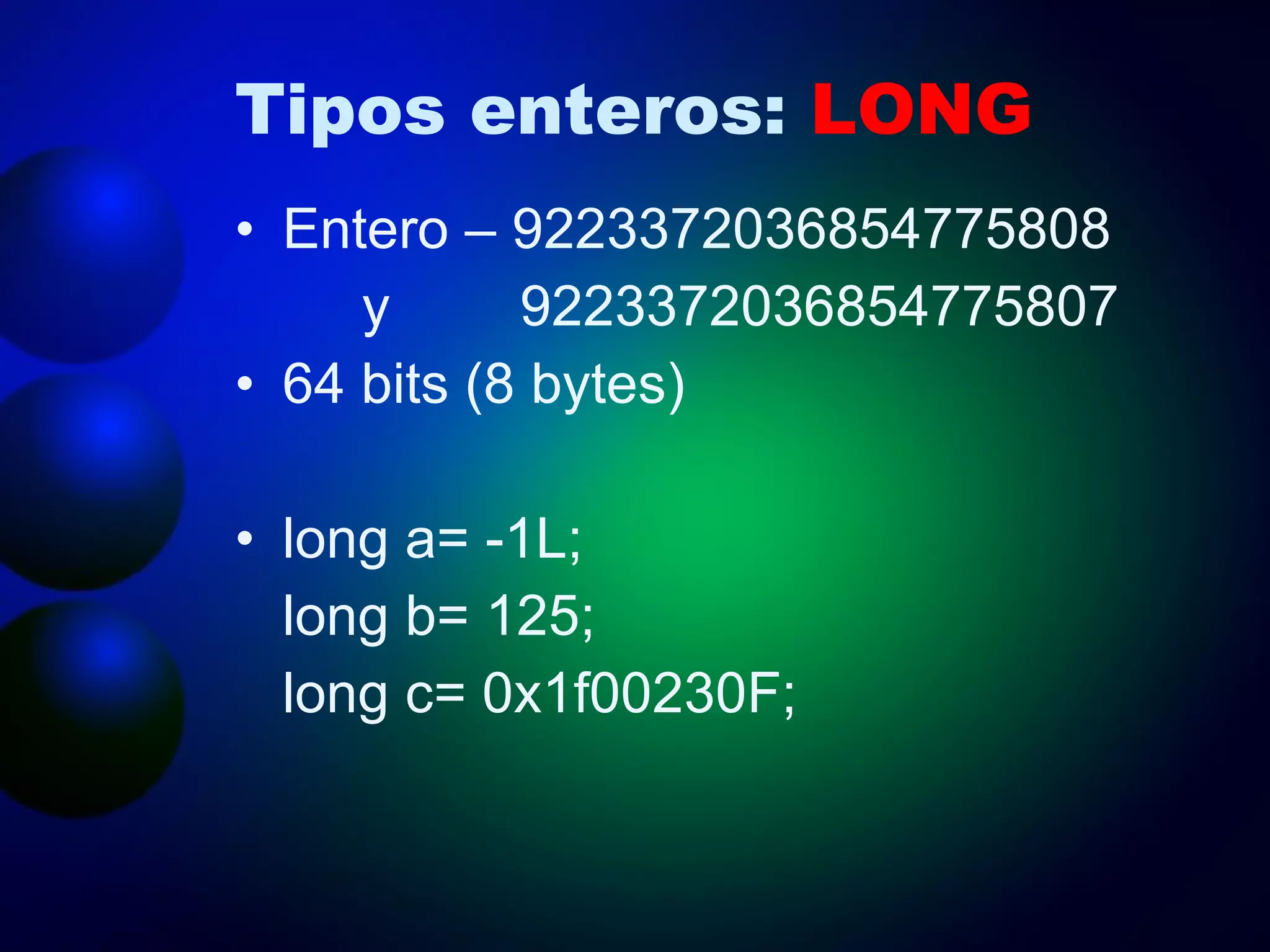 Tipos enteros:  LONG Entero – 9223372036854775808  y   9223372036854775807 64 bits (8 bytes) long a= -1L; long b= 125; long c= 0x1f00230F; 