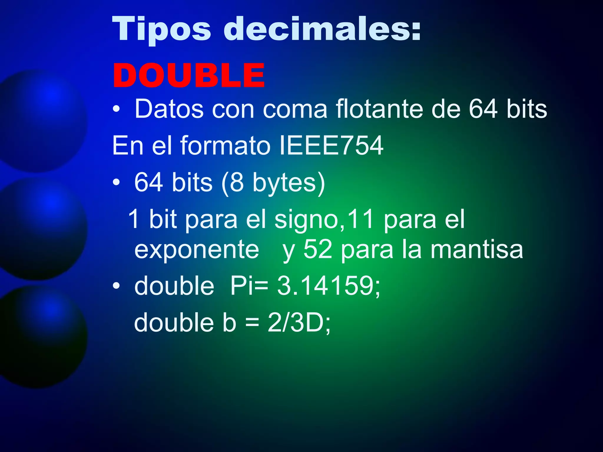 Tipos decimales:  DOUBLE Datos con coma flotante de 64 bits En el formato IEEE754 64 bits (8 bytes) 1 bit para el signo,11 para el exponente  y 52 para la mantisa double  Pi= 3.14159; double b = 2/3D; 