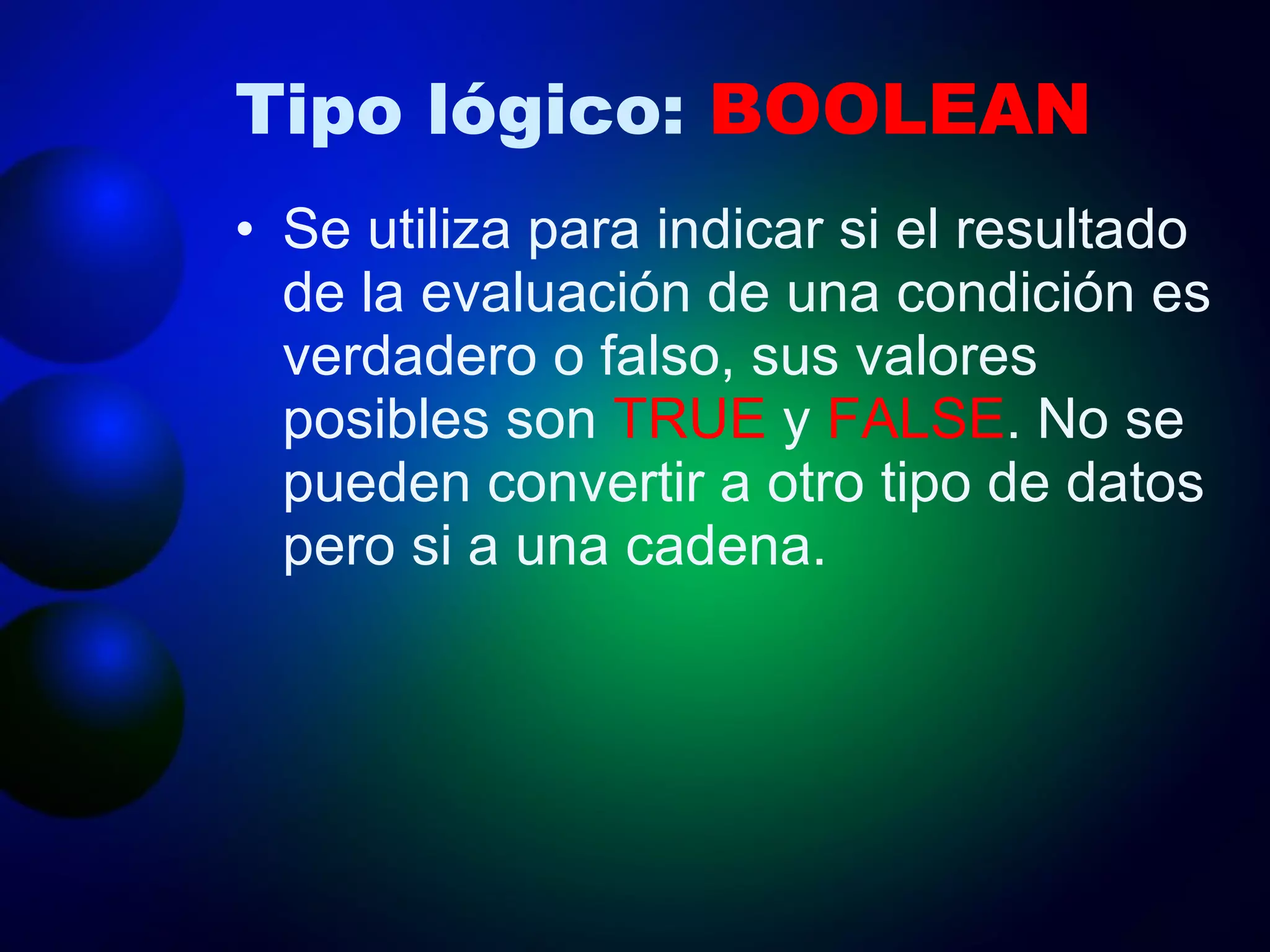 Tipo lógico:  BOOLEAN Se utiliza para indicar si el resultado de la evaluación de una condición es verdadero o falso, sus valores posibles son  TRUE  y  FALSE . No se pueden convertir a otro tipo de datos pero si a una cadena. 