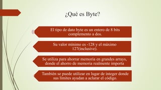¿Qué es Byte?
El tipo de dato byte es un entero de 8 bits
complemento a dos.
Su valor mínimo es -128 y el máximo
127(inclusive).
Se utiliza para ahorrar memoria en grandes arrays,
donde el ahorro de memoria realmente importa
También se puede utilizar en lugar de integer donde
sus límites ayudan a aclarar el código.
 