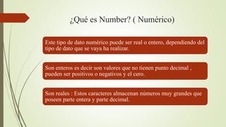 ¿Qué es Number? ( Numérico)
Este tipo de dato numérico puede ser real o entero, dependiendo del
tipo de dato que se vaya ha realizar.
Son enteros es decir son valores que no tienen punto decimal ,
pueden ser positivos o negativos y el cero.
Son reales : Estos caracteres almacenan números muy grandes que
poseen parte entera y parte decimal.
 