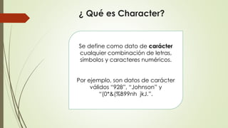¿ Qué es Character?
Se define como dato de carácter
cualquier combinación de letras,
símbolos y caracteres numéricos.
Por ejemplo, son datos de carácter
válidos “928”, “Johnson” y
“(0*&(%B99nh jkJ.”.
 