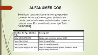 Se utilizan para almacenar textos que pueden
contener letras y números, pero teniendo en
cuenta que los números serán tratados como un
carácter más. El más utilizado es el tipo Texto
[VARCHAR].
ALFANUMÉRICOS
 