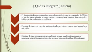 ¿ Qué es Integer ? ( Entero)
• El tipo de dato Integer proporciona un rendimiento óptico en un procesador de 32 bits,
ya que las operaciones de lectura y escritura en memoria de los otros tipos integrales
más pequeños tardan más en realizarse
• Este tipo de dato es la elección predeterminada para valores enteros a no ser que haya
una razón.
• Este tipo de dato normalmente será suficiente grande para los números que su
programa vaya utilizar pero si necesita un rango más amplio utilice el long integer.
 