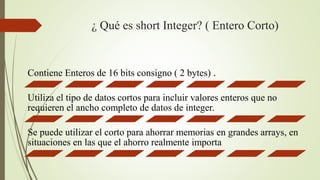 ¿ Qué es short Integer? ( Entero Corto)
Contiene Enteros de 16 bits consigno ( 2 bytes) .
Utiliza el tipo de datos cortos para incluir valores enteros que no
requieren el ancho completo de datos de integer.
Se puede utilizar el corto para ahorrar memorias en grandes arrays, en
situaciones en las que el ahorro realmente importa
 