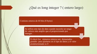 ¿Qué es long integer ? ( entero largo)
Contiene enteros de 64 bits (8 bytes)
Se utiliza este tipo de dato cuando necesite un rango
de valores más amplio que el proporcionado por
interger .
Es decir los números enteros son demasiados
grandes para ajustarse en el tipo de datos y el valor
predeterminado es 0 .
 
