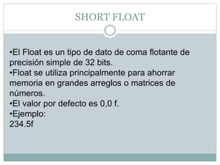 SHORT FLOAT
•El Float es un tipo de dato de coma flotante de
precisión simple de 32 bits.
•Float se utiliza principalmente para ahorrar
memoria en grandes arreglos o matrices de
números.
•El valor por defecto es 0,0 f.
•Ejemplo:
234.5f
 
