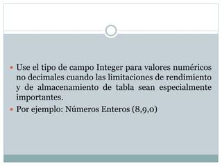  Use el tipo de campo Integer para valores numéricos
no decimales cuando las limitaciones de rendimiento
y de almacenamiento de tabla sean especialmente
importantes.
 Por ejemplo: Números Enteros (8,9,0)
 